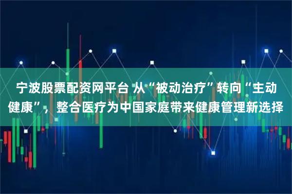 宁波股票配资网平台 从“被动治疗”转向“主动健康”，整合医疗为中国家庭带来健康管理新选择