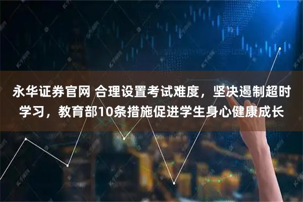 永华证券官网 合理设置考试难度，坚决遏制超时学习，教育部10条措施促进学生身心健康成长