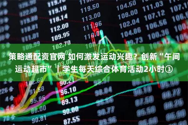 策略通配资官网 如何激发运动兴趣？创新“午间运动超市”｜学生每天综合体育活动2小时③