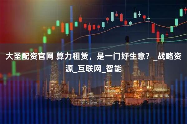 大圣配资官网 算力租赁，是一门好生意？_战略资源_互联网_智能