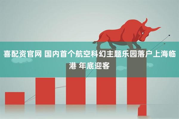 喜配资官网 国内首个航空科幻主题乐园落户上海临港 年底迎客