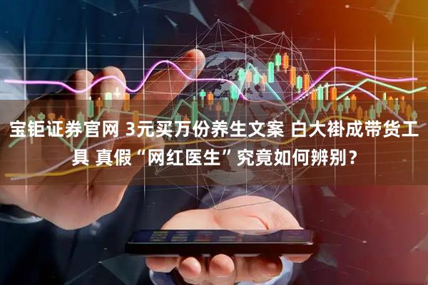 宝钜证券官网 3元买万份养生文案 白大褂成带货工具 真假“网红医生”究竟如何辨别？