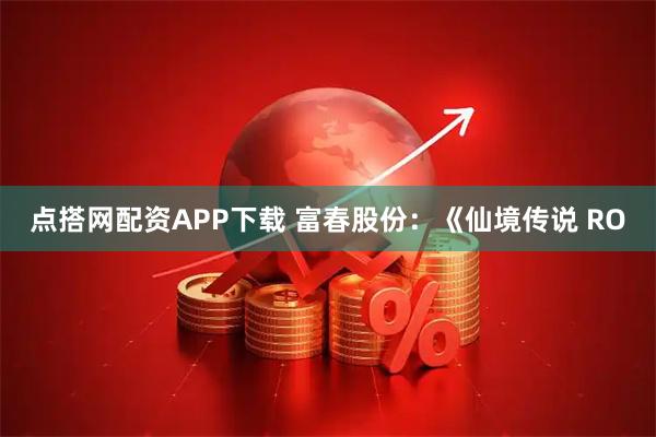 点搭网配资APP下载 富春股份：《仙境传说 RO