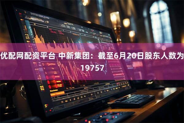 优配网配资平台 中新集团：截至6月20日股东人数为19757