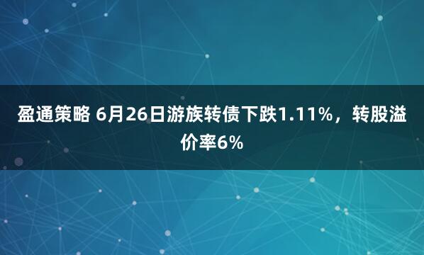 盈通策略 6月26日游族转债下跌1.11%，转股溢价率6%