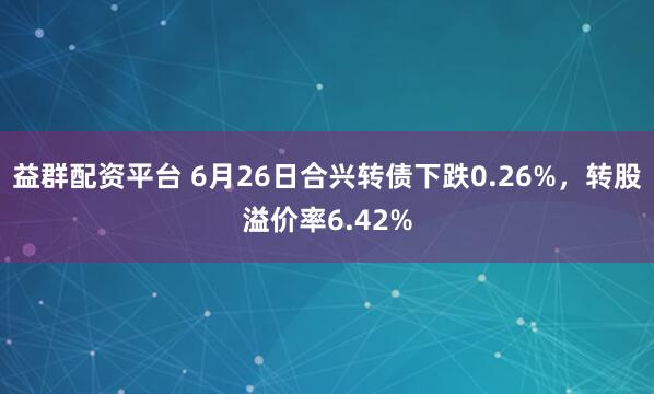 益群配资平台 6月26日合兴转债下跌0.26%，转股溢价率6.42%