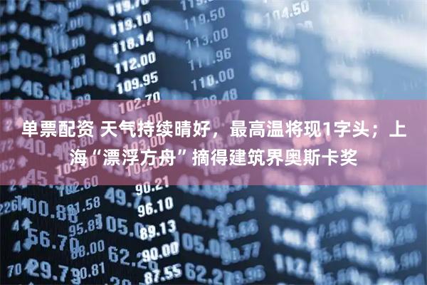 单票配资 天气持续晴好，最高温将现1字头；上海“漂浮方舟”摘得建筑界奥斯卡奖