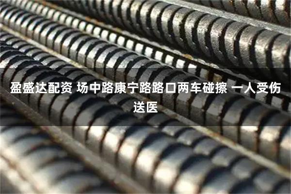 盈盛达配资 场中路康宁路路口两车碰擦 一人受伤送医