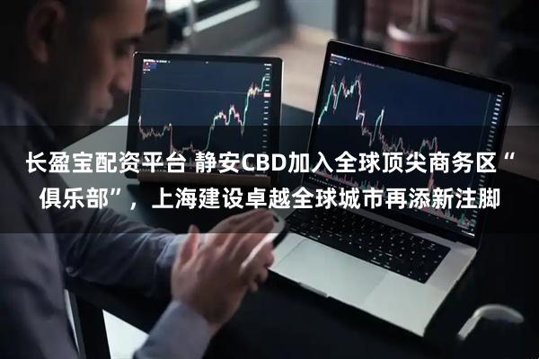 长盈宝配资平台 静安CBD加入全球顶尖商务区“俱乐部”，上海建设卓越全球城市再添新注脚