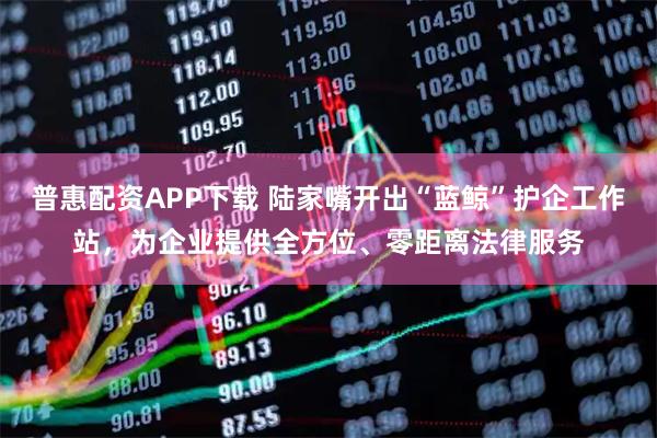 普惠配资APP下载 陆家嘴开出“蓝鲸”护企工作站，为企业提供全方位、零距离法律服务