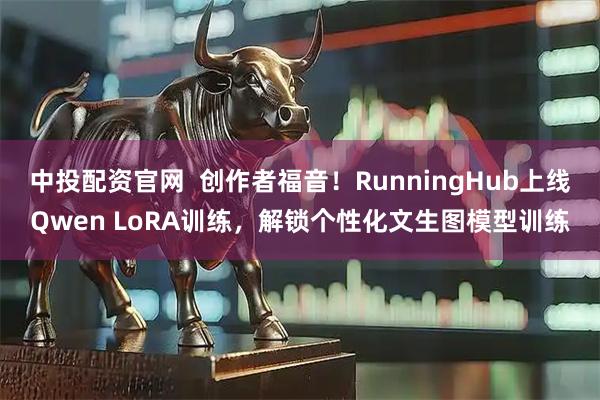 中投配资官网  创作者福音！RunningHub上线Qwen LoRA训练，解锁个性化文生图模型训练