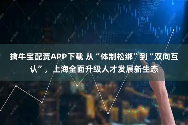 擒牛宝配资APP下载 从“体制松绑”到“双向互认”，上海全面升级人才发展新生态