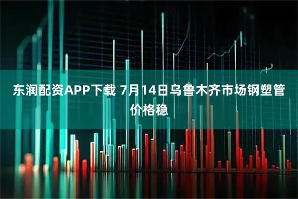 东润配资APP下载 7月14日乌鲁木齐市场钢塑管价格稳