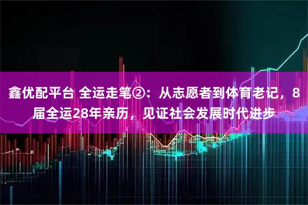 鑫优配平台 全运走笔②：从志愿者到体育老记，8届全运28年亲历，见证社会发展时代进步