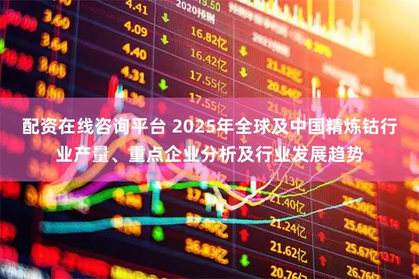 配资在线咨询平台 2025年全球及中国精炼钴行业产量、重点企业分析及行业发展趋势