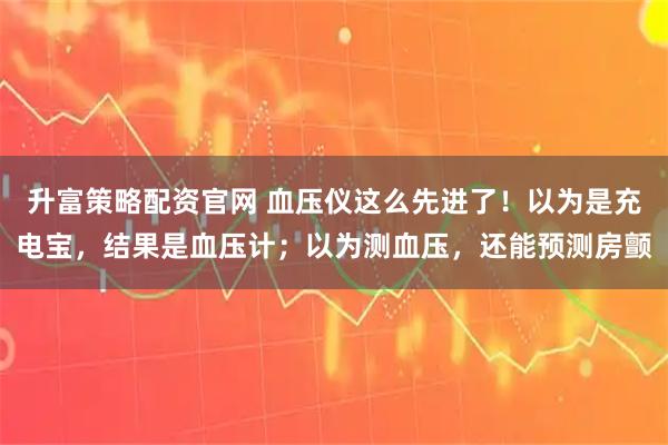 升富策略配资官网 血压仪这么先进了！以为是充电宝，结果是血压计；以为测血压，还能预测房颤