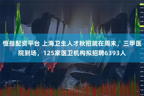 恒指配资平台 上海卫生人才秋招就在周末，三甲医院到场，125家医卫机构拟招聘6393人