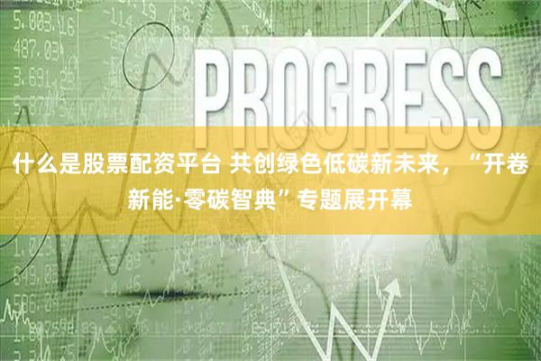什么是股票配资平台 共创绿色低碳新未来，“开卷新能·零碳智典”专题展开幕
