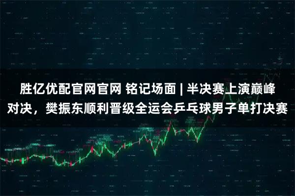 胜亿优配官网官网 铭记场面 | 半决赛上演巅峰对决，樊振东顺利晋级全运会乒乓球男子单打决赛