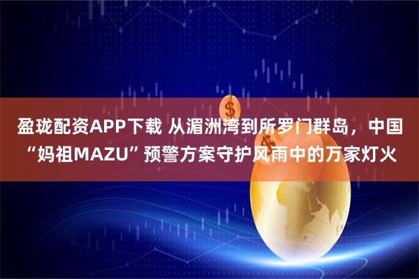 盈珑配资APP下载 从湄洲湾到所罗门群岛，中国“妈祖MAZU”预警方案守护风雨中的万家灯火