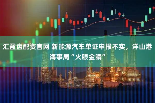 汇盈盘配资官网 新能源汽车单证申报不实，洋山港海事局“火眼金睛”