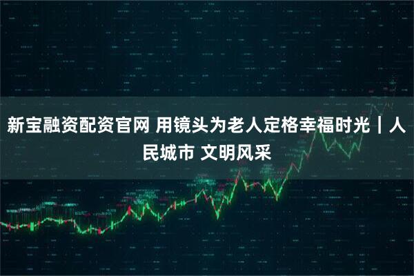 新宝融资配资官网 用镜头为老人定格幸福时光｜人民城市 文明风采