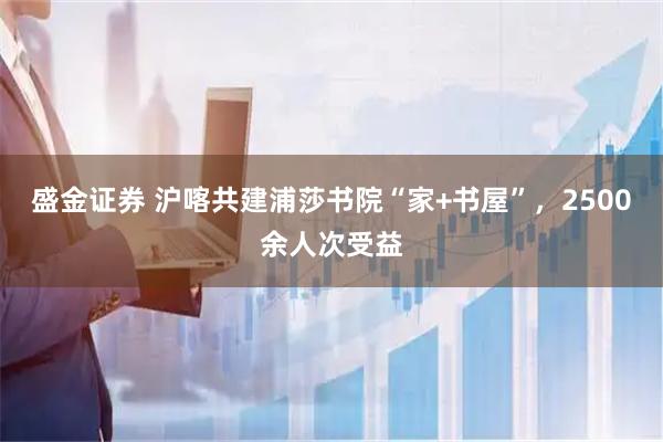 盛金证券 沪喀共建浦莎书院“家+书屋”，2500余人次受益