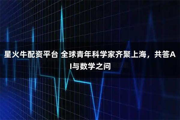 星火牛配资平台 全球青年科学家齐聚上海，共答AI与数学之问