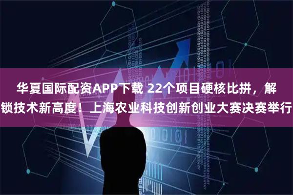 华夏国际配资APP下载 22个项目硬核比拼，解锁技术新高度！上海农业科技创新创业大赛决赛举行