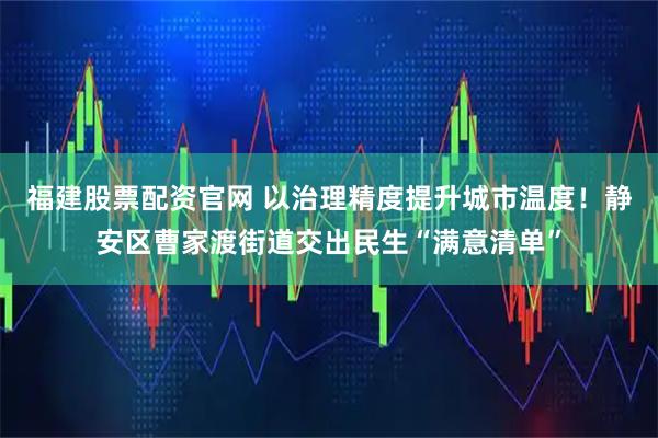 福建股票配资官网 以治理精度提升城市温度！静安区曹家渡街道交出民生“满意清单”