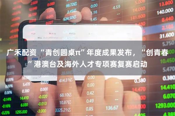 广禾配资 “青创圆桌π”年度成果发布，“创青春”港澳台及海外人才专项赛复赛启动