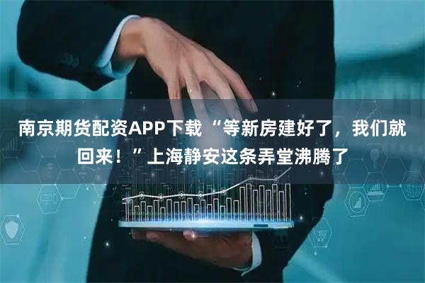 南京期货配资APP下载 “等新房建好了，我们就回来！”上海静安这条弄堂沸腾了
