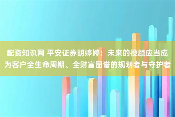 配资知识网 平安证券胡婷婷：未来的投顾应当成为客户全生命周期、全财富图谱的规划者与守护者