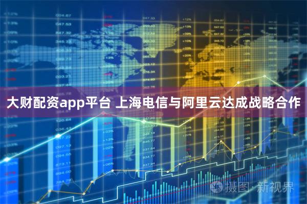 大财配资app平台 上海电信与阿里云达成战略合作