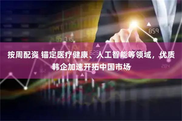 按周配资 锚定医疗健康、人工智能等领域，优质韩企加速开拓中国市场