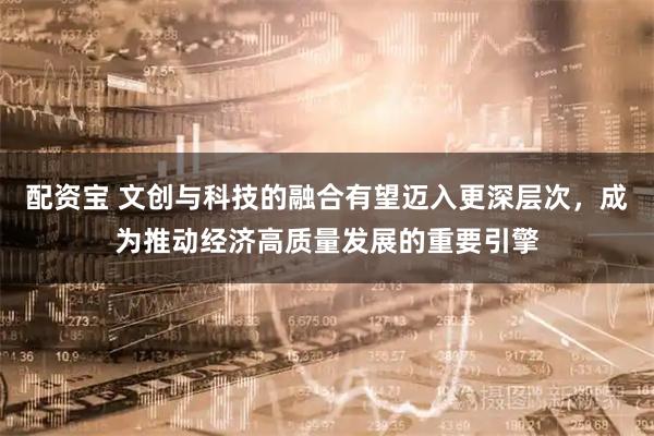 配资宝 文创与科技的融合有望迈入更深层次，成为推动经济高质量发展的重要引擎