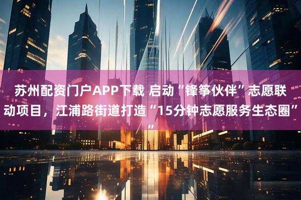 苏州配资门户APP下载 启动“锋筝伙伴”志愿联动项目，江浦路街道打造“15分钟志愿服务生态圈”