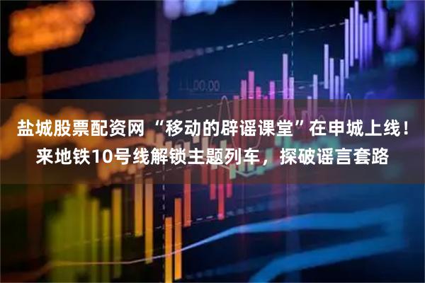 盐城股票配资网 “移动的辟谣课堂”在申城上线！来地铁10号线解锁主题列车，探破谣言套路