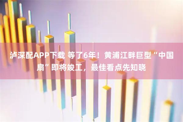 泸深配APP下载 等了6年！黄浦江畔巨型“中国扇”即将竣工，最佳看点先知晓