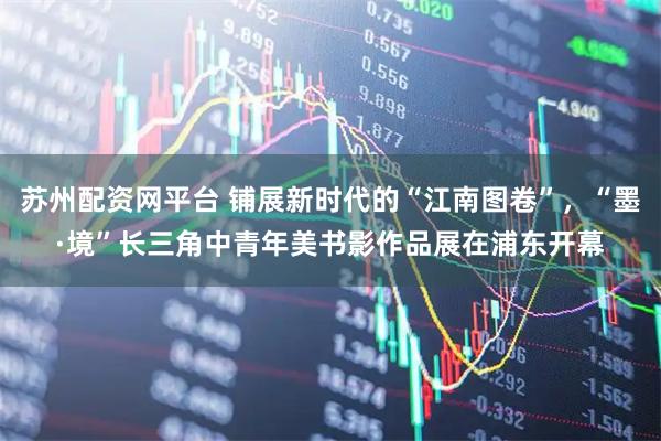 苏州配资网平台 铺展新时代的“江南图卷”，“墨·境”长三角中青年美书影作品展在浦东开幕