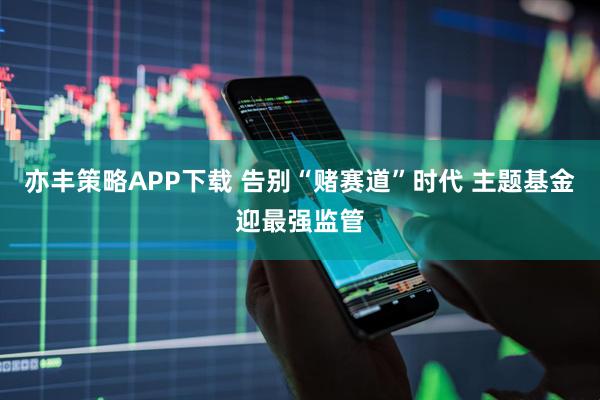 亦丰策略APP下载 告别“赌赛道”时代 主题基金迎最强监管