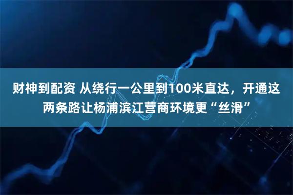 财神到配资 从绕行一公里到100米直达，开通这两条路让杨浦滨江营商环境更“丝滑”