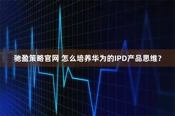 驰盈策略官网 怎么培养华为的IPD产品思维？