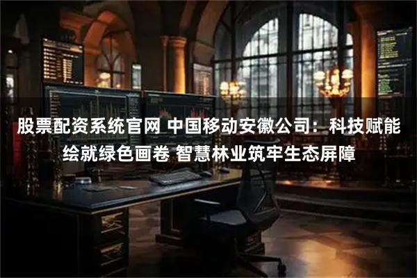股票配资系统官网 中国移动安徽公司：科技赋能绘就绿色画卷 智慧林业筑牢生态屏障