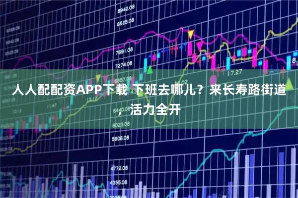 人人配配资APP下载 下班去哪儿？来长寿路街道，活力全开