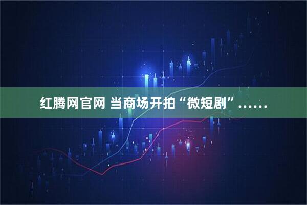 红腾网官网 当商场开拍“微短剧”……
