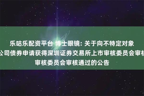 乐咕乐配资平台 博士眼镜: 关于向不特定对象发行可转换公司债券申请获得深圳证券交易所上市审核委员会审核通过的公告