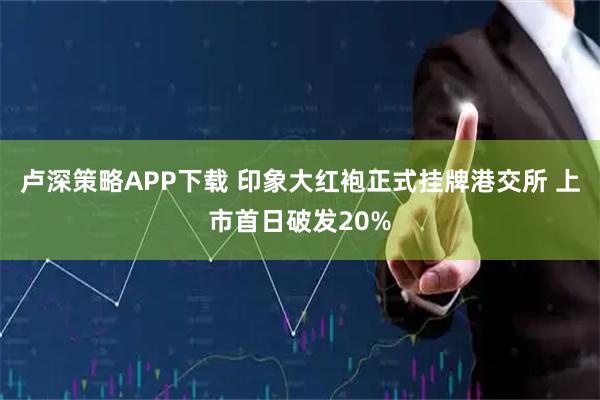 卢深策略APP下载 印象大红袍正式挂牌港交所 上市首日破发20%