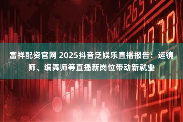 富祥配资官网 2025抖音泛娱乐直播报告：运镜师、编舞师等直播新岗位带动新就业