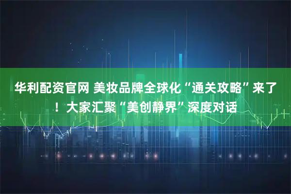 华利配资官网 美妆品牌全球化“通关攻略”来了！大家汇聚“美创静界”深度对话